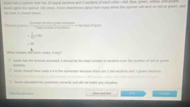 Kevia has a spinner that has 10 equal sections and 2 sections of each color—red, blue, green, yellow, and purple.
Kevin spins the spinner 180 times. Kevin determines about how many times the spinner will land on red or green, and
his work is shown below.
P( edarveent= Numberofredorgreensec tions/Totalnumberofsections  * Number of spins
- 2/10 (180)
= 36
What mistake did Kevin make, il any?
Kevin has the formula reversed; it should be the total number of sections over the number of red or green
sections.
Kevin should have used a 4 in the numerator because there are 2 red sections and 2 green sections.
Kevin calculated the prediction correctly and did not make any mistakes.
Adack tes and raturn Save and Exit fens S