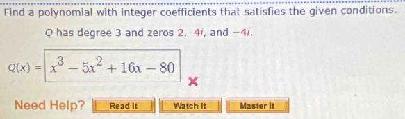 Find a polynomial with integer coefficients that satisfies the given conditions.
Q has degree 3 and zeros 2, 4i, and −4i.
Q(x)= x^3-5x^2+16x-80
Need Help? Read It Watch It Master it