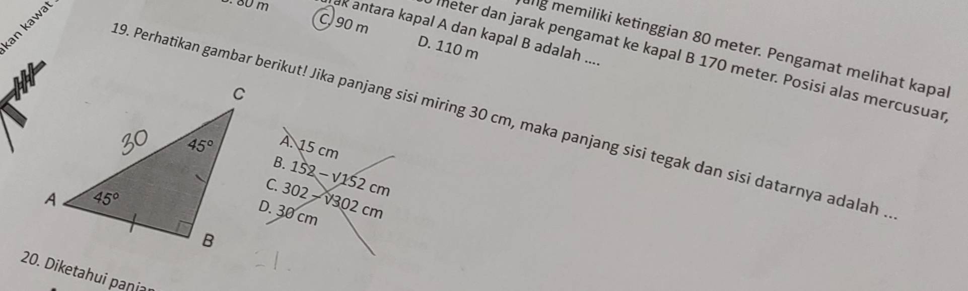 an kawat
3. 80 m
ak antara kapal A dan kapal B adalah ....
C. 90 m D. 110 m
ng memiliki ketinggian 80 meter. Pengamat melihat kapa
meter dan jarak pengamat ke kapal B 170 meter. Posisi alas mercusuar
9. Perhatikan gambar berikut! Jika panjang sisi miring 30 cm, maka panjang sisi tegak dan sisi datarnya adalah .
20. Diketahui paṇi