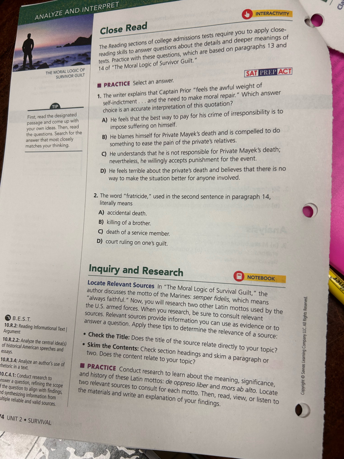 INTERPRET
INTERACTIVITY
Close Read
The Reading sections of college admissions tests require you to apply close-
reading skills to answer questions about the details and deeper meanings of
texts. Practice with these questions, which are based on paragraphs 13 and
T14 of “The Moral Logic of Survivor Guilt.”
SURVIVOR GUILT
SAT PREP ACT
PRACTICE Select an answer.
1. The writer explains that Captain Prior “feels the awful weight of
TIP self-indictment . . . and the need to make moral repair.” Which answer
First, read the designated choice is an accurate interpretation of this quotation?
passage and come up with A) He feels that the best way to pay for his crime of irresponsibility is to
your own ideas. Then, read impose suffering on himself.
the questions. Search for the
answer that most closely B) He blames himself for Private Mayek's death and is compelled to do
matches your thinking. something to ease the pain of the private’s relatives.
C) He understands that he is not responsible for Private Mayek's death;
nevertheless, he willingly accepts punishment for the event.
D) He feels terrible about the private's death and believes that there is no
way to make the situation better for anyone involved.
2. The word “fratricide,” used in the second sentence in paragraph 14,
literally means
A) accidental death.
B) killing of a brother.
C) death of a service member.
D) court ruling on one's guilt.
Inquiry and Research NOTEBOOK
Locate Relevant Sources In “The Moral Logic of Survival Guilt,” the
author discusses the motto of the Marines: semper fidelis, which means
“always faithful.” Now, you will research two other Latin mottos used by the
the U.S. armed forces. When you research, be sure to consult relevant
sources. Relevant sources provide information you can use as evidence or to
B.E.S.T. answer a question. Apply these tips to determine the relevance of a source:
Argument
10.R.2: Reading Informational Text | Check the Title: Does the title of the source relate directly to your topic?
10.R.2.2: Analyze the central idea(s) Skim the Contents: Check section headings and skim a paragraph or
essays.
of historical American speeches and two. Does the content relate to your topic?
10.R.3.4: Analyze an author's use of PRACTICE Conduct research to learn about the meaning, significance,
rhetoric in a text. and history of these Latin mottos: de oppreso liber and mors ab alto. Locate
5
10.C.4.1: Conduct research to two relevant sources to consult for each motto. Then, read, view, or listen to
f the question to align with findings,
answer a question, refining the scope the materials and write an explanation of your findings.
nd synthesizing information from 
ultiple reliable and valid sources.
4 UNIT 2 • SURVIVAL