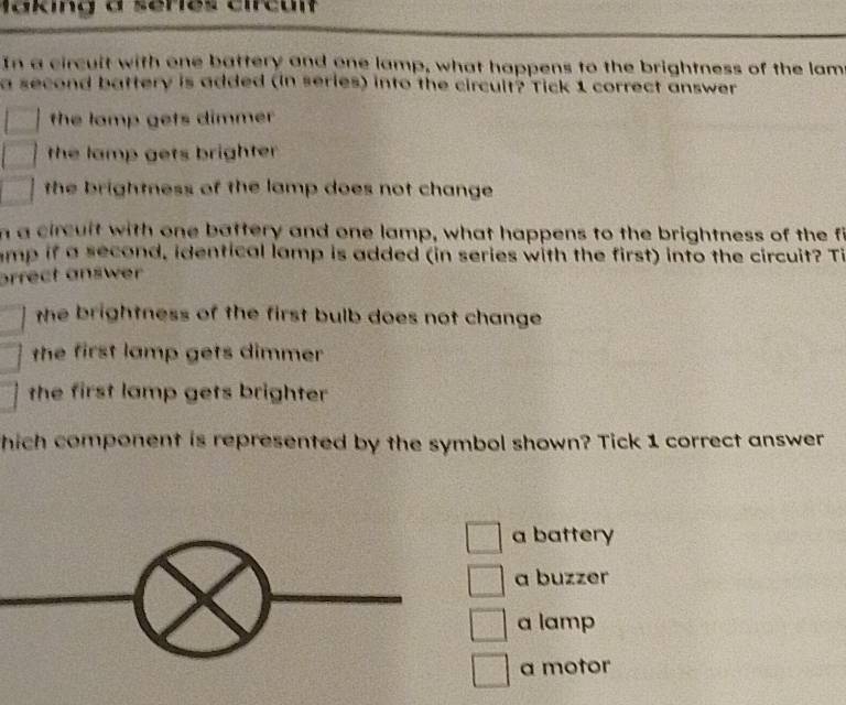 In a circuit with one battery and one lamp, what happens to the brightness of the lam
a second battery is added (in series) into the circult? Tick 1 correct answer
the lamp gets dimmer 
the lamp gets brighter 
the brightness of the lamp does not change 
n a circuit with one battery and one lamp, what happens to the brightness of the f
amp if a second, identical lamp is added (in series with the first) into the circuit? Ti
arrect answer
the brightness of the first bulb does not change 
the first lamp gets dimmer 
the first lamp gets brighter 
hich component is represented by the symbol shown? Tick 1 correct answer
a battery
a buzzer
a lamp
a motor