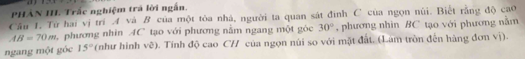 a ) 
PHẢN IIL Trắc nghiệm trã lời ngắn. 
Cầu 1. Từ hai vị trí A và B của một tỏa nhà, người ta quan sát đinh C của ngọn núi. Biết rằng độ cao
AB=70m phương nhìn AC tạo với phương nằm ngang một góc 30° , phương nhìn BC tạo với phương nằm 
ngang một góc 15° (như hình vẽ). Tính độ cao CH của ngọn núi so với mặt đất. (Làm tròn đến hàng đơn vị).