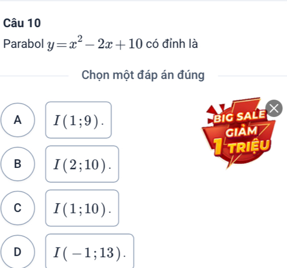 Parabol y=x^2-2x+10 có đỉnh là
Chọn một đáp án đúng
A I(1;9). 
BiG sALE X
GIảm
TRIệU
B I(2;10).
C I(1;10).
D I(-1;13).