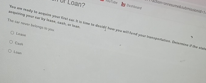 by Dashboard
or Loan? TouTube action= on resume& submissionl =1 
acquiring your car by lease, cash, or loan.
The car never belongs to you.
You are ready to acquire your first car. It is time to decide how you will fund your transportation. Determine if the sta
Lease
1
Cash
Loan