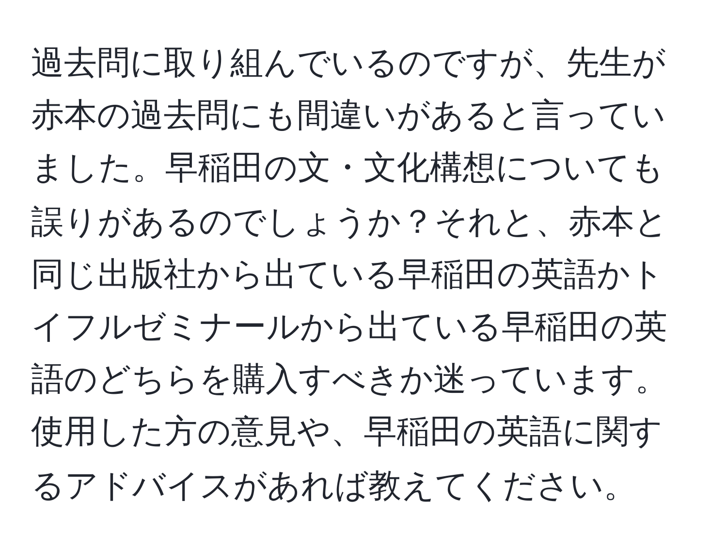 過去問に取り組んでいるのですが、先生が赤本の過去問にも間違いがあると言っていました。早稲田の文・文化構想についても誤りがあるのでしょうか？それと、赤本と同じ出版社から出ている早稲田の英語かトイフルゼミナールから出ている早稲田の英語のどちらを購入すべきか迷っています。使用した方の意見や、早稲田の英語に関するアドバイスがあれば教えてください。