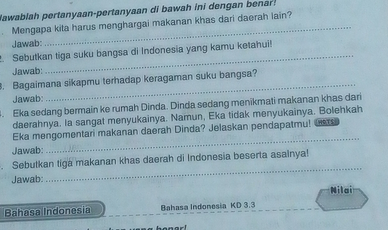 lawablah pertanyaan-pertanyaan di bawah ini dengan benar! 
Mengapa kita harus menghargai makanan khas dari daerah lain? 
Jawab: 
_ 
2. Sebutkan tiga suku bangsa di Indonesia yang kamu ketahui! 
Jawab: 
_ 
. Bagaimana sikapmu terhadap keragaman suku bangsa? 
Jawab: 
_ 
4. Eka sedang bermain ke rumah Dinda. Dinda sedang menikmati makanan khas dari 
daerahnya. Ia sangat menyukainya. Namun, Eka tidak menyukainya. Bolehkah 
Eka mengomentari makanan daerah Dinda? Jelaskan pendapatmu! s 
Jawab: 
_ 
_ 
. Sebutkan tiga makanan khas daerah di Indonesia beserta asalnya! 
Jawab: 
Nilai 
Bahasa Indonesia Bahasa Indonesia KD 3.3