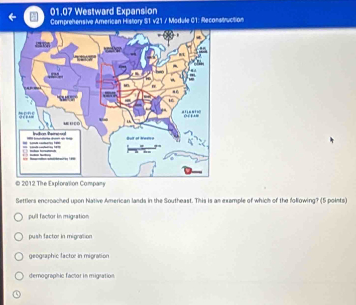 01.07 Westward Expansion
Comprehensive American History S1 v21 / Module 01: Reconstruction
© 2012 The Exploration Company
Settlers encroached upon Native American lands in the Southeast. This is an example of which of the following? (5 points)
pull factor in migration
push factor in migration
geographic factor in migration
demographic factor in migration