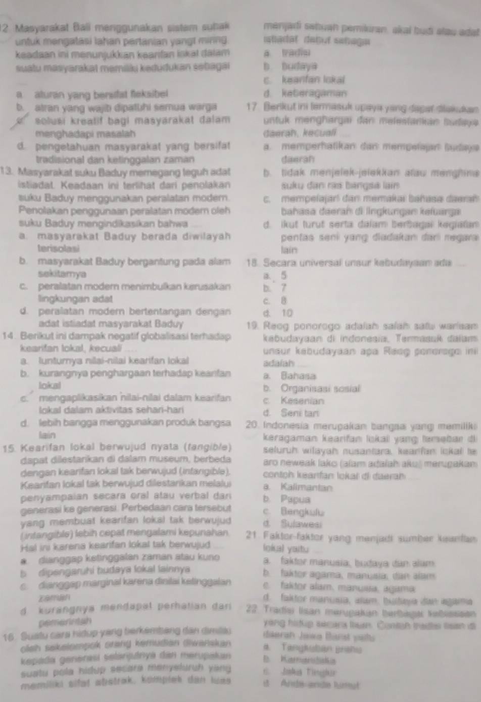 Masyarakat Bali menggunakan sistem suhak menjari sahuan pemikran, akal budi alau adat
untuk mengatasi lahan pertanian yangt minng. ibadal debut sehagn
keadaan ini menunjukkan kəarifan iskal dalam a tradie
suatu masyarakat memilkų kedudukan sebagai b budaya
c. keanfan lokal
a aturan yang bersifat fleksibel d. keberagaman
b.  atran yang wajb dipatuhi semua warga 17. Benkut ini termasuk upaya yang dapar dlakukan
solusi kreatif bagi masyarakat đalam untuk menghargai dan melestankan sudaya.
menghadapi masalah daerah, kecuali
d. pengetahuan masyarakat yang bersifat a. memperhatikan dan mempelajan Sudaya
tradisional dan ketinggalan zaman daerah
13. Masyarakat suku Baduy memegang teguh adat b. tidak menjelek-jelekkan alau menghine
istiadat. Keadaan ini terlihat dari penolakan suku dan rás bangsa lain
suku Baduy menggunakan peralatan modern. c. mempelajar! dan memakai bahasa daerah
Penolakan penggunaan peralatan modern oleh bahasa dəerah di lngkungan kefuarga
suku Baduy mengindikasikan bahwa d. ikut turut serta dalam berbagai kegiatan
a. masyarakat Baduy berada diwilayah pentas seni yang diadakan darí regara 
terisolasi lain
b. masyarakat Baduy bergantung pada alam 18. Secara universal unsur kebudayaam ada ...
sekitamya a 5
c. peralatan modern menimbulkan kerusakan b. 7
lingkungan adat c. B
d. peralatan modern bertentangan dengán d. 10
adat istiadat masyarakat Baduy 19. Reog ponorogo adalah salah satu warisam
14. Berikut ini dampak negatif globalisasi terhadap kebudayaan di indonesia, Termasuk dalam
kearifan lokal, kecual unsur kabudayaan apa Reeg ponerage ini
a. Iunturya niai-nilai kearifan lokai adaiah
b. kurangnya penghargaan terhadap keanfan a. Bahasa
lioical b. Organisasi sosial
c.  mengaplikasikan nilai-nilai dalam kearifan c. Kesenian
lokal dalam aktivitas sehari-harí d. Seni tar
d. lebih bangga menggunakan produk bangsa 20. Indonesia merupakan bangsa yang memilik
lain keragaman kearifan lskaii yang tærsebar di
15. Kearifan lokal berwujud nyata (fangible) seluruh wilayah nusantara, keanfan ickal to
dapat dilestankan đi dalam museum, berbeda aro neweak lako (alam adaiah aku) merugakam)
dengan kearifan lokal tak berwujud (intangible).  conton keanfan lokal dl dueran
Kearifan lokal tak berwujud dilestarikan melalui a Kalimantan
penyampaian secara oral atau verbal dan b. Papua
generasi ke generasi. Perbedaan cara tersebut c. Bengkulu
yang membuat kearifan lokal tak berwujud d. Sulawesi
( intangible) lebih cepat mengalami kepunahan 21 Faktor-faktor yang menjadi sumber keanfam
Hal ini karena kearifan lokal tak berwujud loka) yaitu
dianggap ketinggalan zaman atau kuno a. fakdor manusia, budaya dan alum
b  dipengaruhi budaya lokal lainnya b. faktor agama, manusia, dan alam
c.  dianggep marginal karena disilai ketinggalan e. faktor alam, manusa, agama
d. faior manusia, alum, bustaya de agarma
d kurangnya mendapal perhatian dari 22. Tradia lisan merygakan berbaga hebisssen
pemerntsh
yeng hidup secara tan. Contan trades tean is
16 . Suatu cara hidup yang berkembang dan dimildu daerah Jawa Barst vails
olsh sakelompok orang kemudian diwanskan a. Tangksban prehis
kepada genərasi selanjutnya dan merupakan D. Karnar
suatu pola hidup secare menyeluruh yang t  Jabua Vinghur
memiliki sifat abstrak, komplek dan luas st Aride are hurest