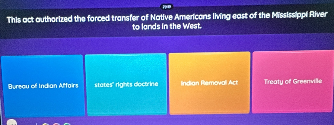 21/49 
This act authorized the forced transfer of Native Americans living east of the Mississippi River 
to lands in the West. 
Bureau of Indian Affairs states' rights doctrine Indian Removal Act Treaty of Greenville