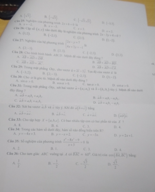 A.  sqrt(3) . B. [-sqrt(3)]. C. [-sqrt(3),sqrt(3)]
Cầu 25: Nghiệm của phương trình x=-2 B. x=-3. 2x+6=0 là D. [-3,3]
A.
C. x=3. D. x=2
Câu 26: Cộp số (x;y) nào dưới đây là nghiệm của phương trình 2x-3y+4=0 ?
A. (1,2) B. (-2,1) C. (2,1) D. (1,-2)
Câu 27: Nghiệm của hệ phương trình beginarrayl 2x-y=7 4x+3y=-1endarray. là
A. (2,-3) B. (2,3) C. (-2,3) D. (3,2)
Câu 28: Cho hình bình hành ABCD . Mệnh để nào dưới đây đúng ?
A. overline AB+overline AD=overline DB.
B.
C. overline AB+overline AD=overline AC overline AB+overline AD=overline BD. rà
D. overline AB+overline AD=overline CA.
Câu 29: Trong mật phẳng Oxy, cho vecto vector u=2i-3j. Tọa độ của vecto # là
A. (-3,2). B. (2;-3). C. (-2;3). D. (3,-2)

Câu 30: Cho & là góc tù. Mệnh đề nào dưới đây đùng ?
A. sin a>0. B. cos alpha >0. C. tan a>0. D. cot alpha >0.
Câu 31: Trong mật pháng Oxy, xét hai vecto vector a=(a_1;a_2) và vector b=(b_1:b_2)
đây đùng ? tùy ý. Mệnh đề nào dưới
A. vector a.vector b=a_1b_2+a_2b_3.
C. vector avector b=a,b_1+a_2b_2.
B. vector avector b=a_1b_1-a_1b_2.
D. overline aoverline b=a_1b_2-a_2b_1
Câu 32: Xét ba vecto vector a,vector b và ctiyy. Khi đó vector a(vector b+vector c) bāng
A. vector ab+vector ac B. vector avector b+vector c. C. beginarrayr  a+ac.endarray D. (vector ab)vector c.
Câu 33: Cho tập hợp X= a,b,c. Có bao nhiêu tập con có hai phần tứ của X ?
A. 8. B. 6. C. 3. D. 4.
Câu 34: Trong các hàm số dưới đây, hàm số nào đồng biến trên R?
A. y=-4x+3. B. y=-x+2. C. y=-3x D. y=2x+1.
Câu 35: Số nghiệm của phương trình  (x^4-8x^2-9)/x+3 =0 là
A. 2. B. 1. C. 3. D. 4.
Câu 36: Cho tam giác ABC vuông tại A có widehat BAC=60° *. Giá trị của cos (overline BA,overline BC) bǎng:
A.  1/2 . B. - 1/2 . C. - sqrt(3)/2 . D.  sqrt(3)/2 .