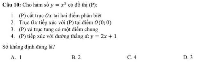 Cho hàm số y=x^2 có đồ thị (P):
1. (P) cắt trục Ox tại hai điểm phân biệt
2. Trục Ox tiếp xúc với (P) tại điểm O(0;0)
3. (P) và trục tung có một điểm chung
4. (P) tiếp xúc với đường thắng d: y=2x+1
Số khẳng định đúng là?
A. I B. 2 C. 4 D. 3