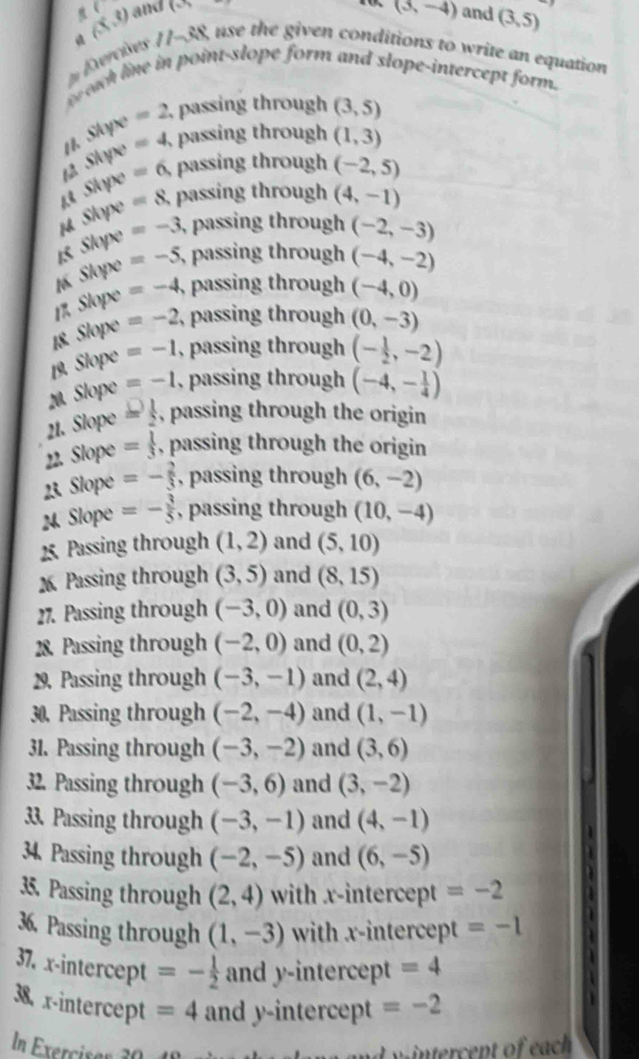 (
(3,8) and (-)
(3,-4) and (3,5)
Exercises 11-38, use the given conditions to write an equation
t each line in point-slope form and slope-intercept form.
1. Slope =2 passing through (3,5)
=4 passing through (1,3)
6/4
Shyx =6 passing through (-2,5)
Slope=8 passing through (4,-1)
1 Skyx=-3 , passing through (-2,-3)
1 skyx=-5, , passing through (-4,-2)
1 Slope=-4 , passing through (-4,0)
18 Slope=-2 , passing through (0,-3)
Slop° =-1 , passing through (- 1/2 ,-2)
20. Slope =-1 , passing through (-4,- 1/4 )
21. Slope = 1/2  , passing through the origin
22. Slope = 1/3  , passing through the origin
23. Slope =- 2/3  , passing through (6,-2)
24. Slope =- 3/5  , passing through (10,-4)
25. Passing through (1,2) and (5,10)
Passing through (3,5) and (8,15)
27. Passing through (-3,0) and (0,3)
28. Passing through (-2,0) and (0,2)
29. Passing through (-3,-1) and (2,4)
30. Passing through (-2,-4) and (1,-1)
31. Passing through (-3,-2) and (3,6)
32. Passing through (-3,6) and (3,-2)
33. Passing through (-3,-1) and (4,-1)
34. Passing through (-2,-5) and (6,-5)
35. Passing through (2,4) with x-intercept =-2
36. Passing through (1,-3) with x-intercept =-1
37. x-intercept =- 1/2  and y-intercept =4
38. x-intercept =4 and y-intercept =-2
In Exerciser 30