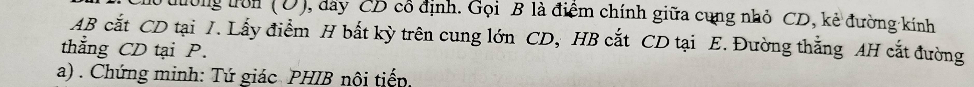 tưong tron (O) 0, day CD cô định. Gọi B là điểm chính giữa cung nhỏ CD, kẻ đường kính
AB cắt CD tại I. Lấy điểm H bất kỳ trên cung lớn CD, HB cắt CD tại E. Đường thẳng AH cắt đường 
thẳng CD tại P. 
a) . Chứng minh: Tứ giác PHIB nội tiếp.