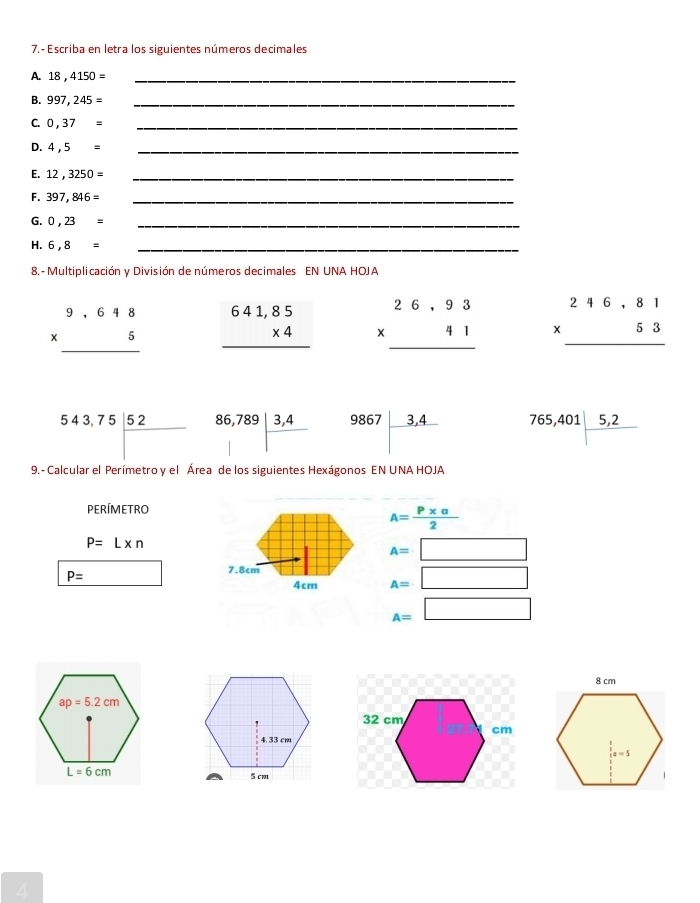 7.- Escriba en letra los siguientes números decimales
A. 18,4150= _
B. 997,245= _
C. 0,37= _
D. 4,5= _
E. 12,3250= _
F. 397,846= _
G. 0,23= _
H. 6,8= _
8. - Multiplicación y División de números decimales EN UNA HOJA
beginarrayr 9.648 * 5 hline endarray beginarrayr 641,85 * 4 hline endarray beginarrayr 26,93 * 41 hline endarray beginarrayr 246,81 * 53 hline endarray
543,75| 52/□   beginarrayr 86,789 |□ ,4|endarray 9867|frac 3,4 765,401|frac 5,2
9.- Calcular el Perímetro y el Área de los siguientes Hexágonos EN UNA HOJA
PERÍMETRO
A= (P* alpha )/2 
P=L* n
A=□
7.8cm
P= 4cm A=□
A=□
4