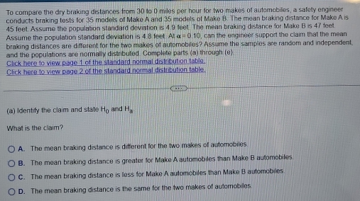 To compare the dry braking distances from 30 to 0 miles per hour for two makes of automobiles, a safety engineer
conducts braking tests for 35 models of Make A and 35 models of Make B. The mean braking distance for Make A is
45 feet. Assume the population standard deviation is 4.9 feet. The mean braking distance for Make B is 47 feet.
Assume the population standard deviation is 4.8 feet. At alpha =0.10 , can the engineer support the claim that the mean
braking distances are different for the two makes of automobiles? Assume the samples are random and independent
and the populations are normally distributed. Complete parts (a) through (e).
Click here to view page 1 of the standard normal distribution table.
Click here to view page 2 of the standard normal distribution table
(a) Identify the claim and state H_0 and H_a
What is the claim?
A. The mean braking distance is different for the two makes of automobiles
B. The mean braking distance is greater for Make A automobiles than Make B automobiles
C. The mean braking distance is less for Make A automobiles than Make B automobiles
D. The mean braking distance is the same for the two makes of automobiles