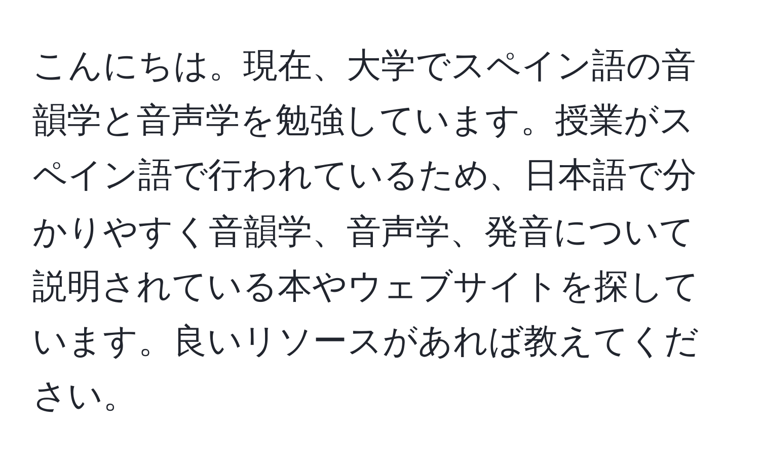 こんにちは。現在、大学でスペイン語の音韻学と音声学を勉強しています。授業がスペイン語で行われているため、日本語で分かりやすく音韻学、音声学、発音について説明されている本やウェブサイトを探しています。良いリソースがあれば教えてください。