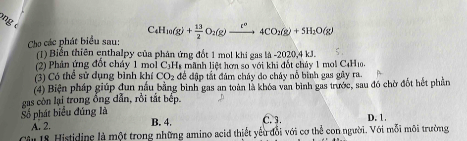 ng
C_4H_10(g)+ 13/2 O_2(g)xrightarrow t^o4CO_2(g)+5H_2O(g)
Cho các phát biểu sau:
(1) Biến thiên enthalpy của phản ứng đốt 1 mol khí gas là -2020, 4 kJ.
(2) Phản ứng đốt cháy 1 mol C_3H_8 3 mãnh liệt hơn so với khi đốt cháy 1 1molC_4H_10. 
(3) Có thể sử dụng bình khí CO_2 để dập tắt đám cháy do cháy nổ bình gas gây ra.
(4) Biện pháp giúp dun nấu bằng bình gas an toàn là khóa van bình gas trước, sau đó chờ đốt hết phần
gas còn lại trong ổng dẫn, rồi tắt bếp.
Số phát biểu đúng là D. 1.
A. 2. B. 4.
C. 3.
Câu 18 Histidine là một trong những amino acid thiết yếu đổi với cơ thể con người. Với mỗi môi trường