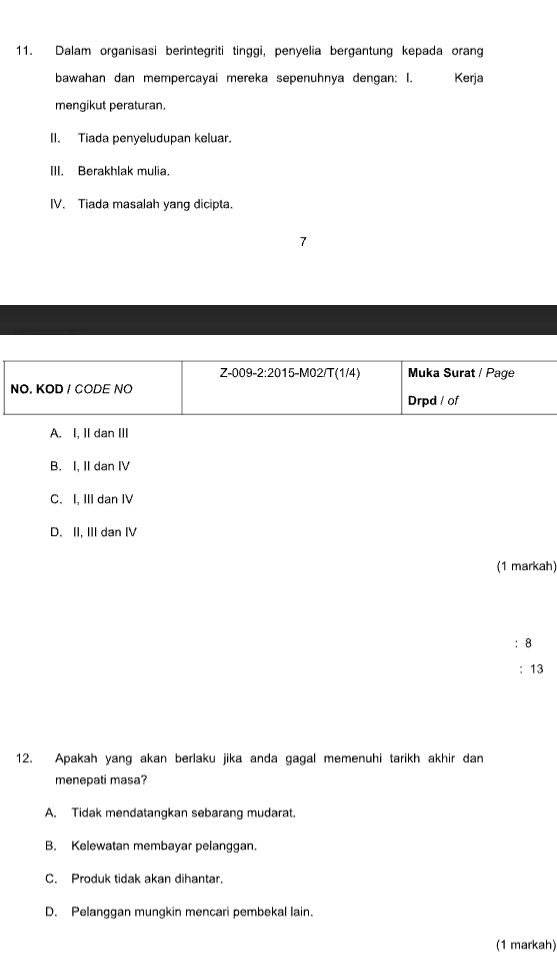 Dalam organisasi berintegriti tinggi, penyelia bergantung kepada orang
bawahan dan mempercayai mereka sepenuhnya dengan: I. Kerja
mengikut peraturan.
II. Tiada penyeludupan keluar.
III. Berakhlak mulia.
IV. Tiada masalah yang dicipta.
7
A. I, II dan III
B. I, II dan IV
C. I, III dan IV
D. II, III dan I
(1 markah)
:8
: 13
12. Apakah yang akan berlaku jika anda gagal memenuhi tarikh akhir dan
menepati masa?
A. Tidak mendatangkan sebarang mudarat
B. Kelewatan membayar pelanggan.
C. Produk tidak akan dihantar.
D. Pelanggan mungkin mencari pembekal lain.
(1 markah)