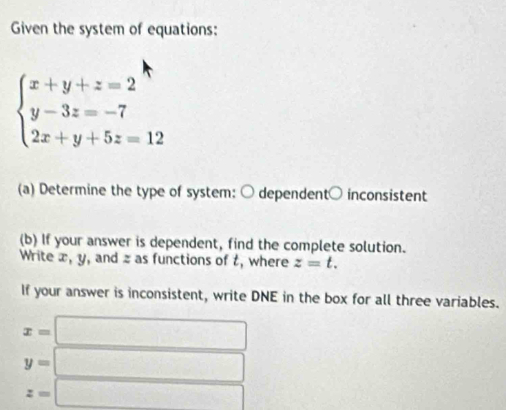 Given the system of equations:
beginarrayl x+y+z=2^(wedge) y-3z=-7 2x+y+5z=12endarray.
(a) Determine the type of system: ○ dependent○ inconsistent 
(b) If your answer is dependent, find the complete solution. 
Write x, y, and z as functions of t, where z=t. 
If your answer is inconsistent, write DNE in the box for all three variables.
-3,4,...
x=
y=
□ 
z=