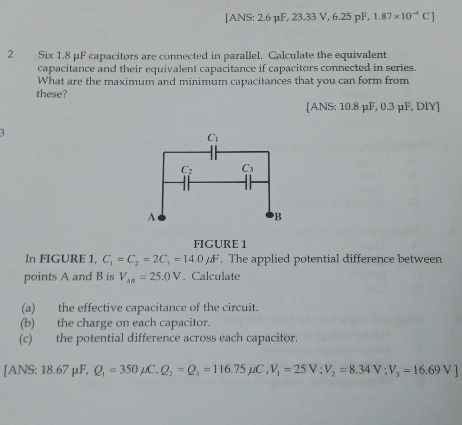 [ANS: 2.6 μF, 23.33 V, 6.25 pF, 1.87* 10^(-4)C]
2 Six 1.8 μF capacitors are connected in parallel. Calculate the equivalent
capacitance and their equivalent capacitance if capacitors connected in series.
What are the maximum and minimum capacitances that you can form from
these?
.[ANS: 10.8 μF, 0.3 μF, DIY]
3
FIGURE 1
In FIGURE 1, C_1=C_2=2C_3=14.0mu F. The applied potential difference between
points A and B is V_AB=25.0V. Calculate
(a) the effective capacitance of the circuit.
(b) the charge on each capacitor.
(c) the potential difference across each capacitor.
[ANS: 18.67 µF, Q_1=350mu C,Q_2=Q_3=116.75mu C,V_1=25V;V_2=8.34V;V_3=16.69V]