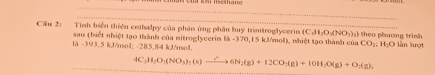 Teua khi methane 
_ 
_ 
Câu 2: Tính biển thiên enthalpy của phản ứng phân huý trinitroglycerin (C_3H_5O_3(NO_2)_3) theo phương trình 
sau (biết nhiệt tạo thành của nitroglycerin là -370,15 kJ/mol), nhiệt tạo thành của CO_2; H_2O lần lượt 
là -393,5 kJ/mol; -285,84 kJ/mol. 
_
4C_3H_5 O_3(NO_3)_2(s)to 6N_26N_2(g) +12CO_2(g)+10H_2O(g)+O_2(g);
_