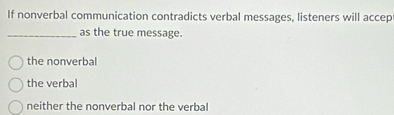 If nonverbal communication contradicts verbal messages, listeners will accep
_as the true message.
the nonverbal
the verbal
neither the nonverbal nor the verbal