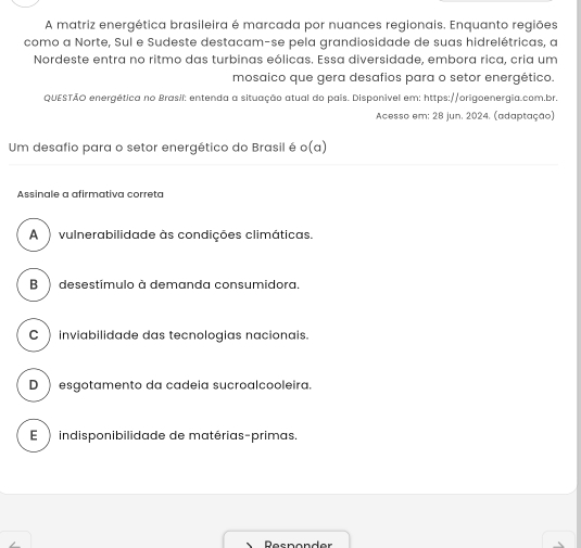 A matriz energética brasileira é marcada por nuances regionais. Enquanto regiões
como a Norte, Sul e Sudeste destacam-se pela grandiosidade de suas hidrelétricas, a
Nordeste entra no ritmo das turbinas eólicas. Essa diversidade, embora rica, cria um
mosaico que gera desafios para o setor energético.
QUESTÃO energética no Brasil: entenda a situação atual do pais. Disponivel em: https://origoenergia.com.br.
Acesso em: 28 jun. 2024. (adaptação)
Um desafio para o setor energético do Brasil é o(a) 
Assinale a afirmativa correta
A vulnerabilidade às condições climáticas.
B desestímulo à demanda consumidora.
C ) inviabilidade das tecnologias nacionais.
D ) esgotamento da cadeia sucroalcooleira.
E indisponibilidade de matérias-primas.
DRecnender