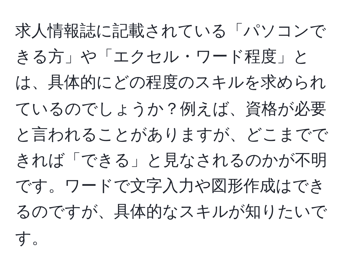 求人情報誌に記載されている「パソコンできる方」や「エクセル・ワード程度」とは、具体的にどの程度のスキルを求められているのでしょうか？例えば、資格が必要と言われることがありますが、どこまでできれば「できる」と見なされるのかが不明です。ワードで文字入力や図形作成はできるのですが、具体的なスキルが知りたいです。