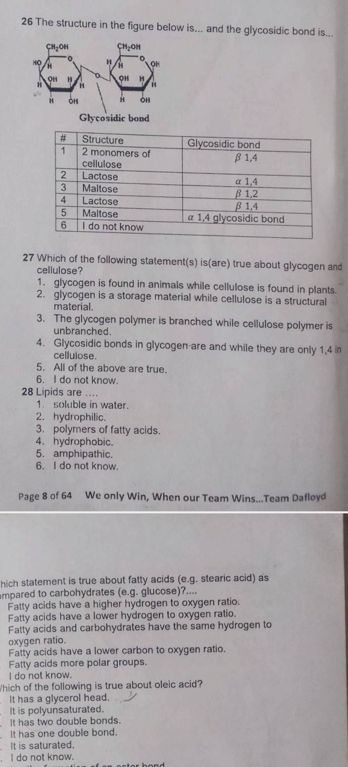 The structure in the figure below is... and the glycosidic bond is...
CH_2OH CH_2OH
H
Họ H H OH
OH H OH H
H H
H
H OH H OH
Glycosidic bond
27 Which of the following statement(s) is(are) true about glycogen and
cellulose?
1. glycogen is found in animals while cellulose is found in plants.
2. glycogen is a storage material while cellulose is a structural
material.
3. The glycogen polymer is branched while cellulose polymer is
unbranched.
4. Glycosidic bonds in glycogen are and while they are only 1,4 in
cellulose.
5. All of the above are true.
6. I do not know.
28 Lipids are ....
1. soluble in water.
2. hydrophilic.
3. polymers of fatty acids.
4. hydrophobic.
5. amphipathic.
6. I do not know.
Page 8 of 64 We only Win, When our Team Wins...Team Dafloyd
hich statement is true about fatty acids (e.g. stearic acid) as
mpared to carbohydrates (e.g. glucose)?....
Fatty acids have a higher hydrogen to oxygen ratio.
Fatty acids have a lower hydrogen to oxygen ratio.
Fatty acids and carbohydrates have the same hydrogen to
oxygen ratio.
Fatty acids have a lower carbon to oxygen ratio.
Fatty acids more polar groups.
I do not know.
/hich of the following is true about oleic acid?
It has a glycerol head.
It is polyunsaturated.
It has two double bonds.
It has one double bond.
It is saturated.
I do not know.