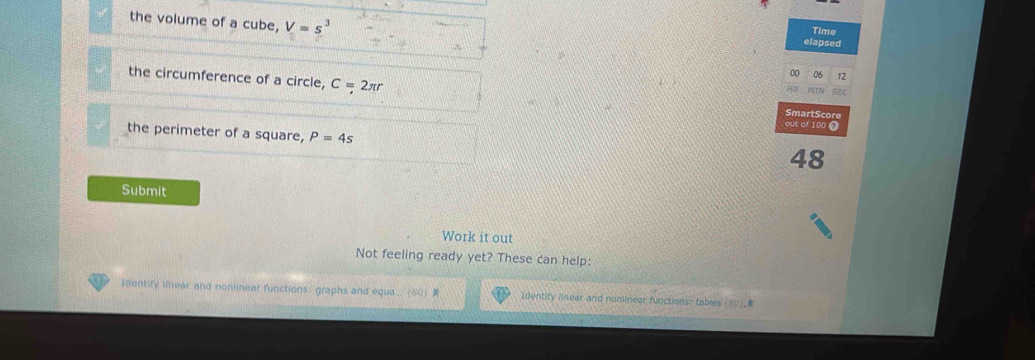 the volume of a cube, V=s^3 Time 
elapsed 
12 
the circumference of a circle, C = 2πr SmartScore 
out of 100 ⑦ 
the perimeter of a square, P=4s
48 
Submit 
Work it out 
Not feeling ready yet? These can help: 
Identify liear and nonlinear functions: graphs and equa. (S0) Identity linear and nonlinear functions: tables (80)_
