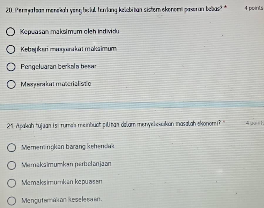 Pernyataan manakah yang betul tentang kelebihan sistem ekonomi pasaran bebas? * 4 points
Kepuasan maksimum oleh individu
Kebajikan masyarakat maksimum
Pengeluaran berkala besar
Masyarakat materialistic
21. Apakah tujuan isi rumah membuat pilihan dalam menyelesaikan masalah ekonomi? * 4 points
Mementingkan barang kehendak
Memaksimumkan perbelanjaan
Memaksimumkan kepuasan
Mengutamakan keselesaan.