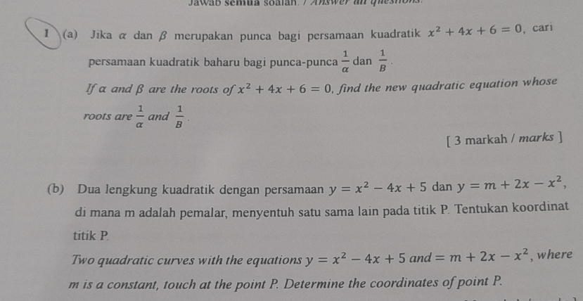 Jawab semua soalan. / Answer an quesnB. 
1 (a) Jika α dan β merupakan punca bagi persamaan kuadratik x^2+4x+6=0 ,cari 
persamaan kuadratik baharu bagi punca-punca  1/alpha   dan  1/B . 
If α and β are the roots of x^2+4x+6=0 , find the new quadratic equation whose 
roots are  1/alpha   and  1/B . 
[ 3 markah / marks ] 
(b) Dua lengkung kuadratik dengan persamaan y=x^2-4x+5 dan y=m+2x-x^2, 
di mana m adalah pemalar, menyentuh satu sama lain pada titik P. Tentukan koordinat 
titik P
Two quadratic curves with the equations y=x^2-4x+5and=m+2x-x^2 , where
m is a constant, touch at the point P. Determine the coordinates of point P.