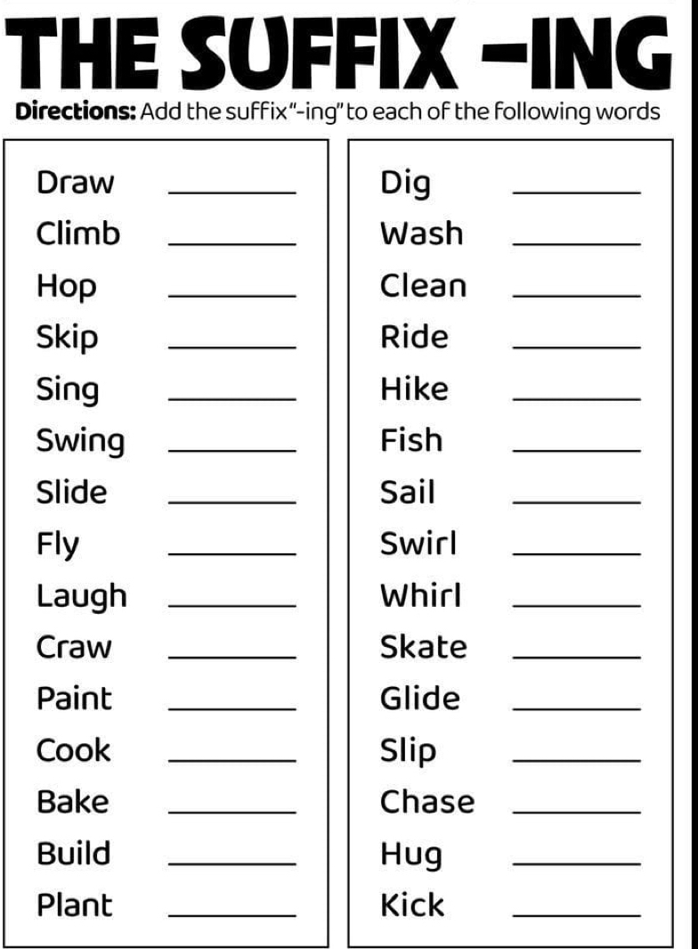 THE SUFFIX -ING 
Directions: Add the suffix “-ing” to each of the following words 
Draw _Dig_ 
Climb _Wash_ 
Hop _Clean_ 
Skip _Ride_ 
Sing _Hike_ 
Swing _Fish_ 
Slide _Sail_ 
Fly _Swirl_ 
Laugh _Whirl_ 
Craw _Skate_ 
Paint _Glide_ 
Cook _Slip_ 
Bake _Chase_ 
Build _Hug_ 
Plant _Kick_