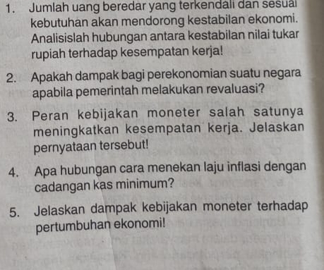 Jumlah uang beredar yang terkendali dan sesuai 
kebutuhan akan mendorong kestabilan ekonomi. 
Analisislah hubungan antara kestabilan nilai tukar 
rupiah terhadap kesempatan kerja! 
2. Apakah dampak bagi perekonomian suatu negara 
apabila pemerintah melakukan revaluasi? 
3. Peran kebijakan moneter salah satunya 
meningkatkan kesempatan kerja. Jelaskan 
pernyataan tersebut! 
4. Apa hubungan cara menekan laju inflasi dengan 
cadangan kas minimum? 
5. Jelaskan dampak kebijakan moneter terhadap 
pertumbuhan ekonomi!