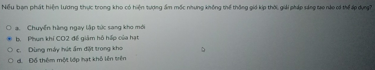 Nếu bạn phát hiện lương thực trong kho có hiện tượng ẩm mốc nhưng không thể thông gió kịp thời, giải pháp sáng tạo nào có thể áp dụng?
a. Chuyển hàng ngay lập tức sang kho mới
b. Phun khí CO2 để giảm hô hấp của hạt
c. Dùng máy hút ẩm đặt trong kho
d. Đổ thêm một lớp hạt khô lên trên