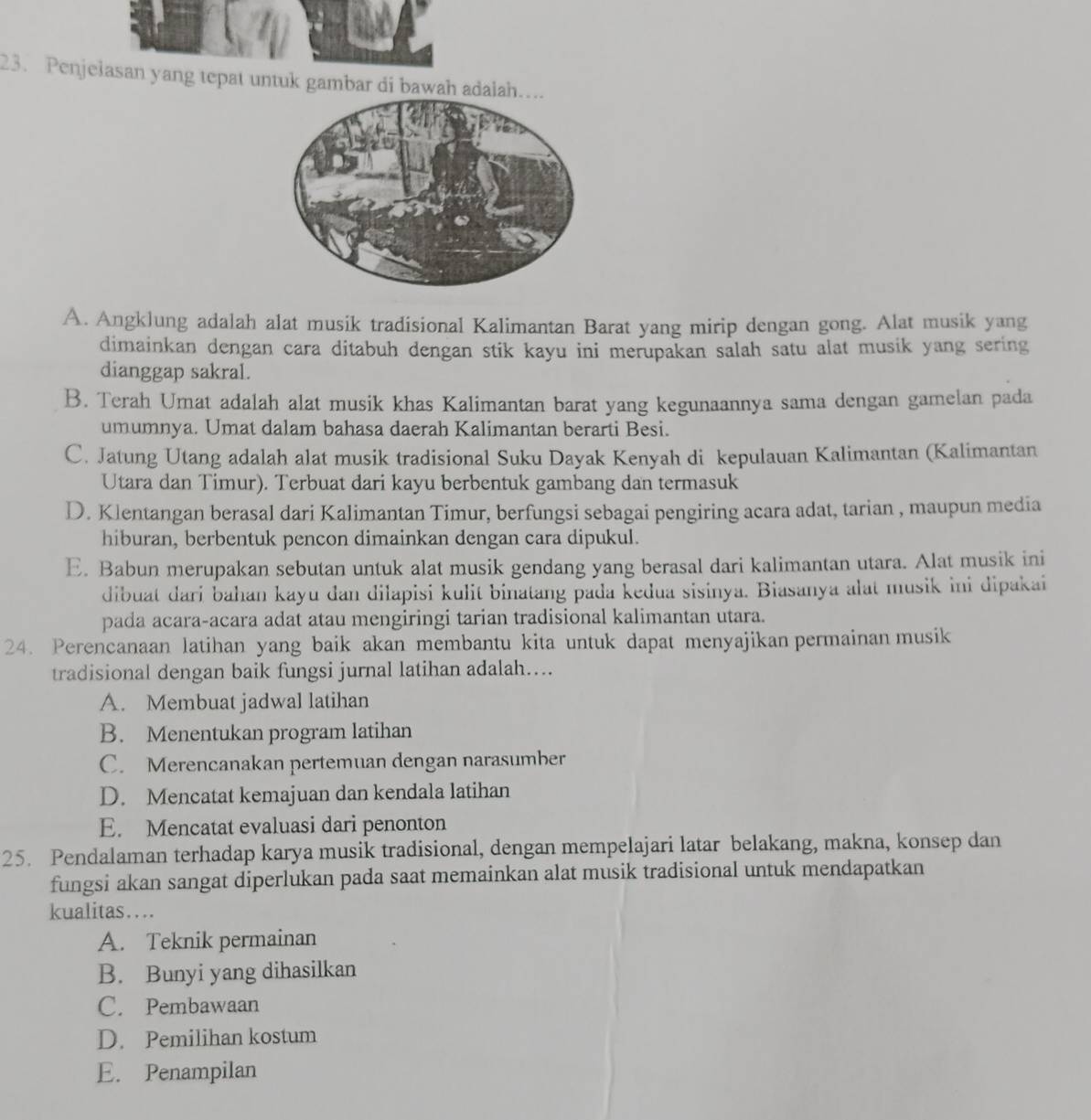 Penjelasan yang tepat untuk gambar di bawah adalah…
A. Angklung adalah alat musik tradisional Kalimantan Barat yang mirip dengan gong. Alat musik yang
dimainkan dengan cara ditabuh dengan stik kayu ini merupakan salah satu alat musik yang sering
dianggap sakral.
B. Terah Umat adalah alat musik khas Kalimantan barat yang kegunaannya sama dengan gamelan pada
umumnya. Umat dalam bahasa daerah Kalimantan berarti Besi.
C. Jatung Utang adalah alat musik tradisional Suku Dayak Kenyah di kepulauan Kalimantan (Kalimantan
Utara dan Timur). Terbuat dari kayu berbentuk gambang dan termasuk
D. Klentangan berasal dari Kalimantan Timur, berfungsi sebagai pengiring acara adat, tarian , maupun media
hiburan, berbentuk pencon dimainkan dengan cara dipukul.
E. Babun merupakan sebutan untuk alat musik gendang yang berasal dari kalimantan utara. Alat musik ini
dibuat dari bahan kayu dan dilapisi kulit binatang pada kedua sisinya. Biasanya alat musik ini dipakai
pada acara-acara adat atau mengiringi tarian tradisional kalimantan utara.
24. Perencanaan latihan yang baik akan membantu kita untuk dapat menyajikan permainan musik
tradisional dengan baik fungsi jurnal latihan adalah…...
A. Membuat jadwal latihan
B. Menentukan program latihan
C. Merencanakan pertemuan dengan narasumber
D. Mencatat kemajuan dan kendala latihan
E. Mencatat evaluasi dari penonton
25. Pendalaman terhadap karya musik tradisional, dengan mempelajari latar belakang, makna, konsep dan
fungsi akan sangat diperlukan pada saat memainkan alat musik tradisional untuk mendapatkan
kualitas…
A. Teknik permainan
B. Bunyi yang dihasilkan
C. Pembawaan
D. Pemilihan kostum
E. Penampilan