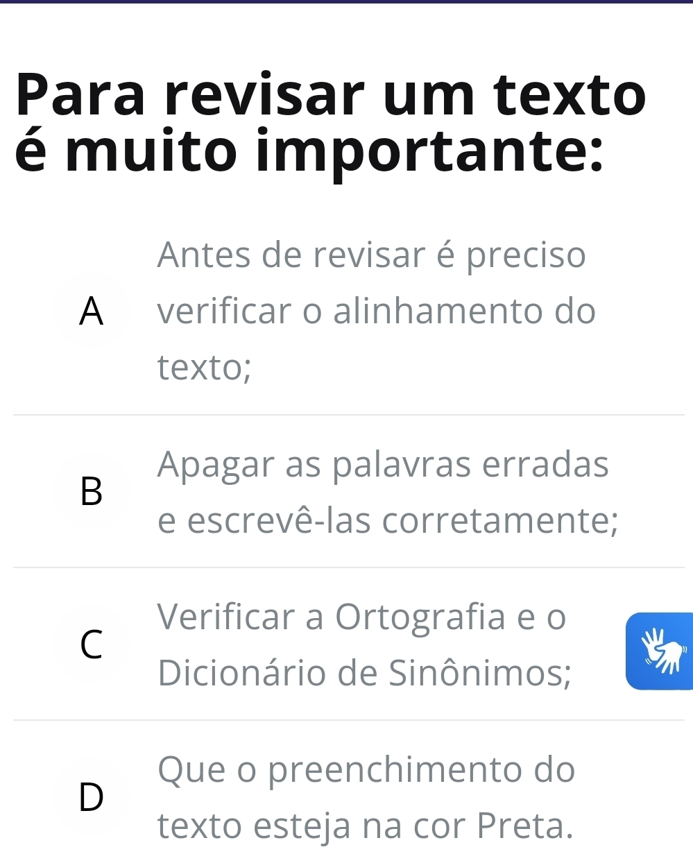 Para revisar um texto
é muito importante:
Antes de revisar é preciso
A verificar o alinhamento do
texto;
Apagar as palavras erradas
B
e escrevê-las corretamente;
Verificar a Ortografia e o
C
Dicionário de Sinônimos;
Que o preenchimento do
D
texto esteja na cor Preta.