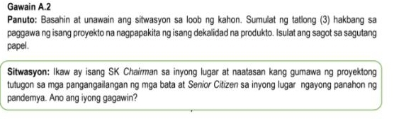 Gawain A.2 
Panuto: Basahin at unawain ang sitwasyon sa loob ng kahon. Sumulat ng tatlong (3) hakbang sa 
paggawa ng isang proyekto na nagpapakita ng isang dekalidad na produkto. Isulat ang sagot sa sagutang 
papel . 
Sitwasyon: Ikaw ay isang SK Chairman sa inyong lugar at naatasan kang gumawa ng proyektong 
tutugon sa mga pangangailangan ng mga bata at Senior Citizen sa inyong lugar ngayong panahon ng 
pandemya. Ano ang iyong gagawin?