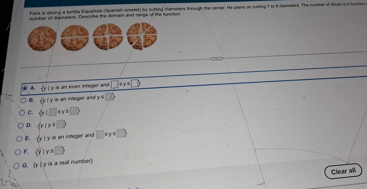 Felix is slicing a tortilla Española (Spanish omelet) by cutting diameters through the center. He plans on cutting 1 to 8 diameters. The number of slices is a function o
number of diameters. Describe the domain and range of the function.
A. y is an even integer an □ ≤ y≤ □
B. | y is an integer and y≤ □ 
C.  y|□ ≤ y≤ □ 
D.  y|y≥ □ 
E.  y y is an integer and □ ≤ y≤ □ 
F.  y|y≤ □ 
G. y | y is a real number
Clear all