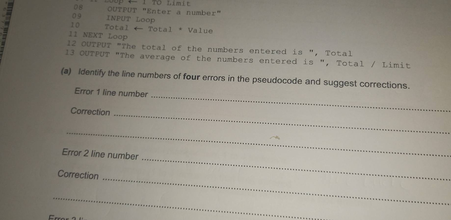 Loop ← 1 TO Limit 
08 OUTPUT "Enter a number"
09 INPUT Loop 
10 Total ← Total * Value 
11 NEXT Loop
12 OUTPUT "The total of the numbers entered is ", Total
13 OUTPUT "The average of the numbers entered is ", Total / Limit 
(a) Identify the line numbers of four errors in the pseudocode and suggest corrections. 
_ 
Error 1 line number 
Correction_ 
_ 
_ 
Error 2 line number 
_ 
Correction 
_