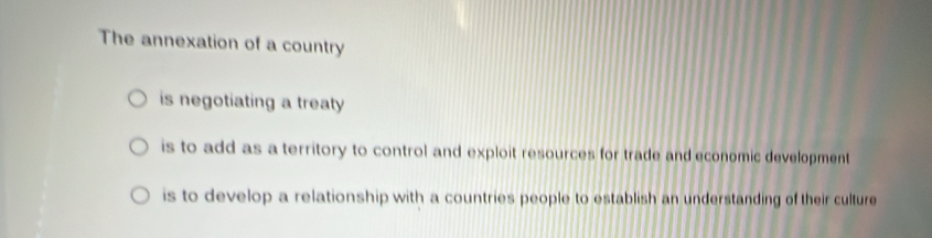 The annexation of a country
is negotiating a treaty
is to add as a territory to control and exploit resources for trade and economic development
is to develop a relationship with a countries people to establish an understanding of their culture