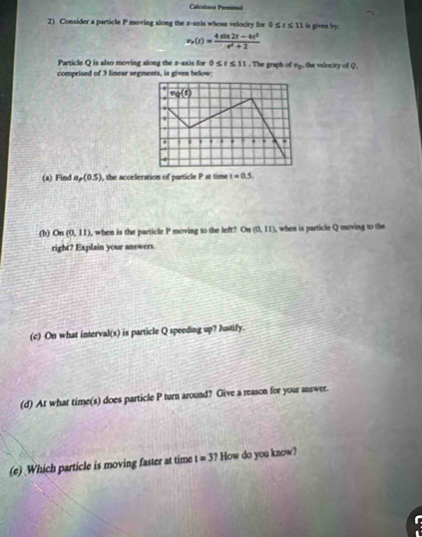Calcalaice Permimed 
2) Consider a particle P moving along the x-axis whose velociry for 0≤ t≤ 11 is given by
v_o(t)= (4sin 2t-4t^2)/e^t+2 
Particle Q is also moving along the x-axis for 0≤ t≤ 11. The graph of P_Q the velocity of Q. 
comprised of 3 linear segments, is given below;
mg(t)
4 
' 
' , 
. 
(a) Find a_p(0.5) , the acceleration of particle P at time t=0.5. 
(b) On (0,11) , when is the particle P moving to the left? On (0,11) , when is particle Q moving to the 
right? Explain your answers 
(c) On what interval(s) is particle Q speeding up? Justify. 
(d) At what time(s) does particle P turn around? Give a reason for your answer. 
(e) Which particle is moving faster at time t=3? How do you know?