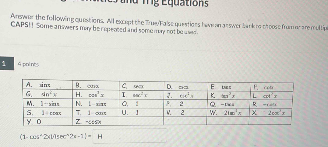 and Trg Equations
Answer the following questions. All except the True/False questions have an answer bank to choose from or are multip
CAPS!! Some answers may be repeated and some may not be used.
1 4 points
(1-cos^(wedge)2x)/(sec^(wedge)2x-1)=H