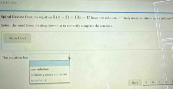 ofía Guillen
Spiral Review Does the equation 5(x-3)=10x-15 have one solution, infinitely many solutions, or no solution?
Select the word from the drop-down list to correctly complete the sentence.
Show Hints
The equation has 100 □ 
one solution
infinitely many solutions
no solution Back 5 6 7 n