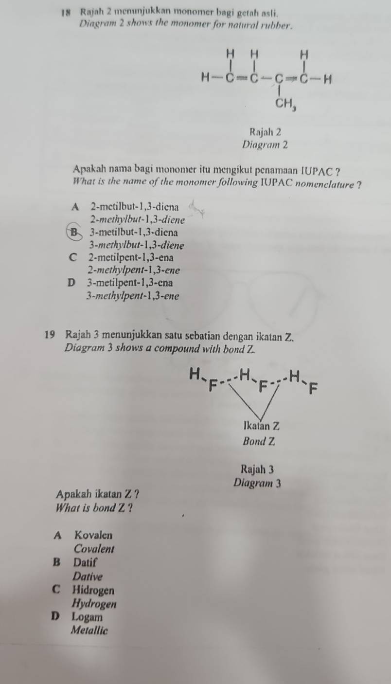 Rajah 2 menunjukkan monomer bagi getah asli.
Diagram 2 shows the monomer for natural rubber.
H-C=C-C=C-C=hat CH^H 
Rajah 2
Diagram 2
Apakah nama bagi monomer itu mengikut penamaan IUPAC ?
What is the name of the monomer following IUPAC nomenclature ?
A 2 -metilbut -1, 3 -diena
2 -methylbut -1, 3 -diene
B 3 -metilbut -1, 3 -diena
3-methylbut -1, 3 -diene
C 2 -metilpent -1, 3 -ena
2-methylpent -1, 3 -ene
D 3 -metilpent -1, 3 -cna
3-methylpent -1, 3 -ene
19 Rajah 3 menunjukkan satu sebatian dengan ikatan Z.
Diagram 3 shows a compound with bond Z.
H 、 H 、 H
F F F
Ikatan Z
Bond Z
Rajah 3
Diagram 3
Apakah ikatan Z ?
What is bond Z ?
A Kovalen
Covalent
B Datif
Dative
C Hidrogen
Hydrogen
D Logam
Metallic