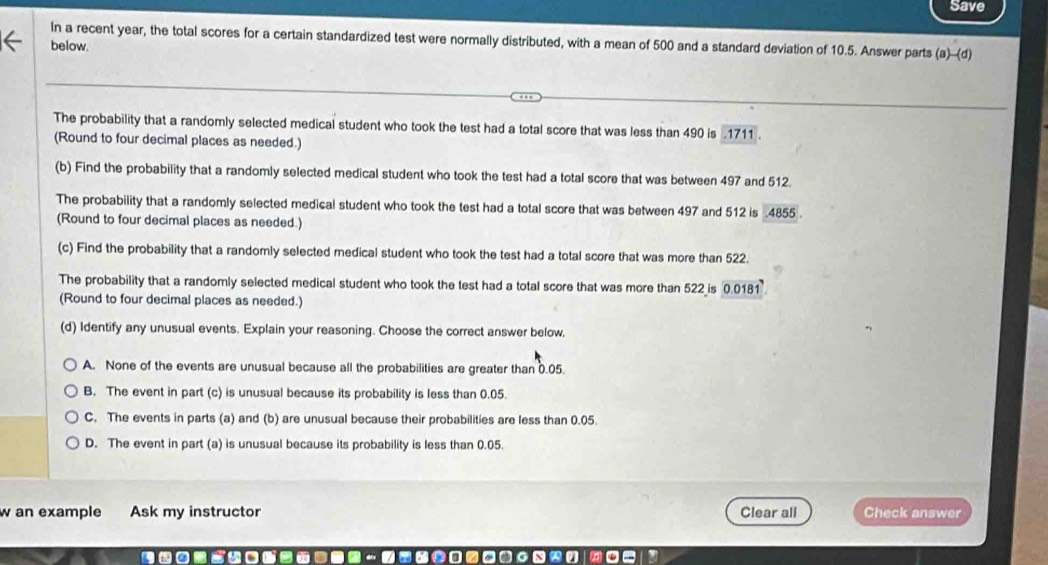 Save
In a recent year, the total scores for a certain standardized test were normally distributed, with a mean of 500 and a standard deviation of 10.5. Answer parts (a)-(d 
below
The probability that a randomly selected medical student who took the test had a total score that was less than 490 is . 1711.
(Round to four decimal places as needed.)
(b) Find the probability that a randomly selected medical student who took the test had a total score that was between 497 and 512.
The probability that a randomly selected medical student who took the test had a total score that was between 497 and 512 is . 4855.
(Round to four decimal places as needed.)
(c) Find the probability that a randomly selected medical student who took the test had a total score that was more than 522.
The probability that a randomly selected medical student who took the test had a total score that was more than 522 is 0.0181
(Round to four decimal places as needed.)
(d) Identify any unusual events. Explain your reasoning. Choose the correct answer below.
A. None of the events are unusual because all the probabilities are greater than 0.05.
B. The event in part (c) is unusual because its probability is less than 0.05.
C. The events in parts (a) and (b) are unusual because their probabilities are less than 0.05.
D. The event in part (a) is unusual because its probability is less than 0.05.
w an example Ask my instructor Clear all Check answer
a