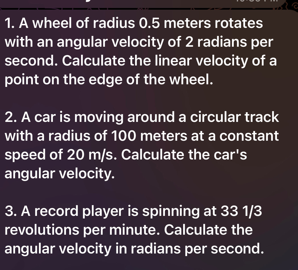 A wheel of radius 0.5 meters rotates 
with an angular velocity of 2 radians per
second. Calculate the linear velocity of a 
point on the edge of the wheel. 
2. A car is moving around a circular track 
with a radius of 100 meters at a constant 
speed of 20 m/s. Calculate the car's 
angular velocity. 
3. A record player is spinning at 33 1/3
revolutions per minute. Calculate the 
angular velocity in radians per second.