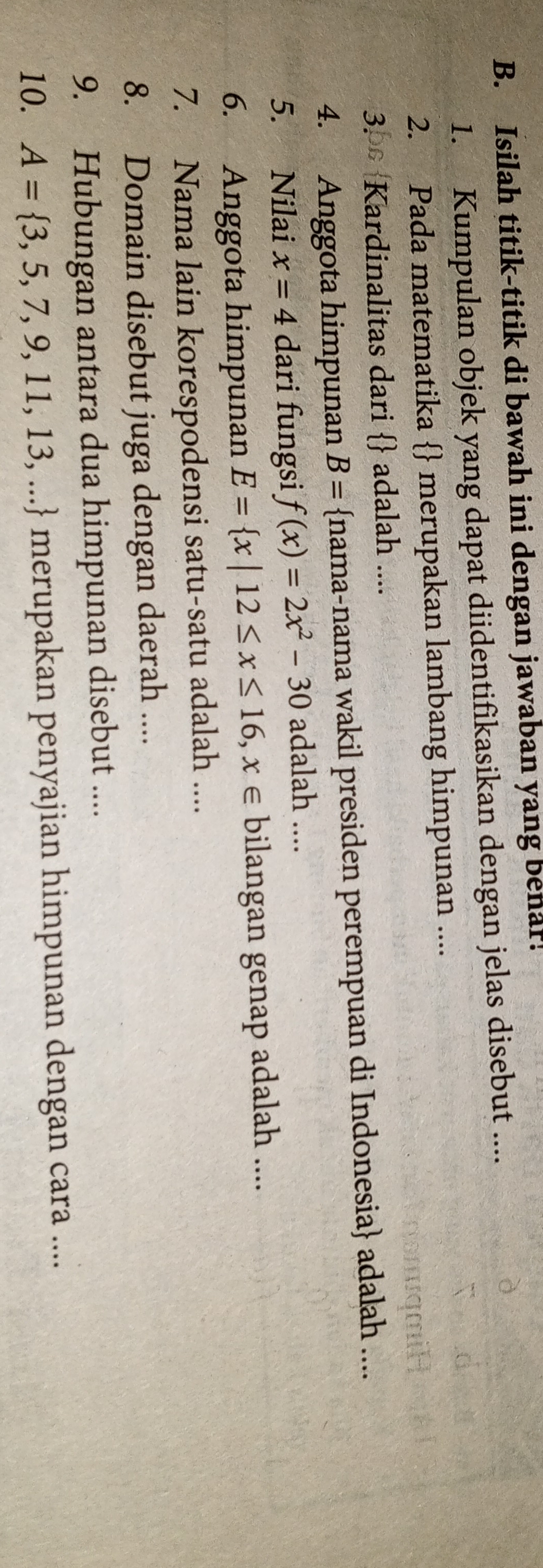 Isilah titik-titik di bawah ini dengan jawaban yang benar! 
1. Kumpulan objek yang dapat diidentifikasikan dengan jelas disebut .... 
2. Pada matematika  merupakan lambang himpunan .... 
3. Kardinalitas dari  adalah .... 
4. Anggota himpunan B= nama-nama wakil presiden perempuan di Indonesia adalah .... 
5. Nilai x=4 dari fungsi f(x)=2x^2-30 adalah .... 
6. Anggota himpunan E= x|12≤ x≤ 16,x∈ bilangan genap adalah .... 
7. Nama lain korespodensi satu-satu adalah .... 
8. Domain disebut juga dengan daerah .... 
9. Hubungan antara dua himpunan disebut .... 
10. A= 3,5,7,9,11,13,... merupakan penyajian himpunan dengan cara ....