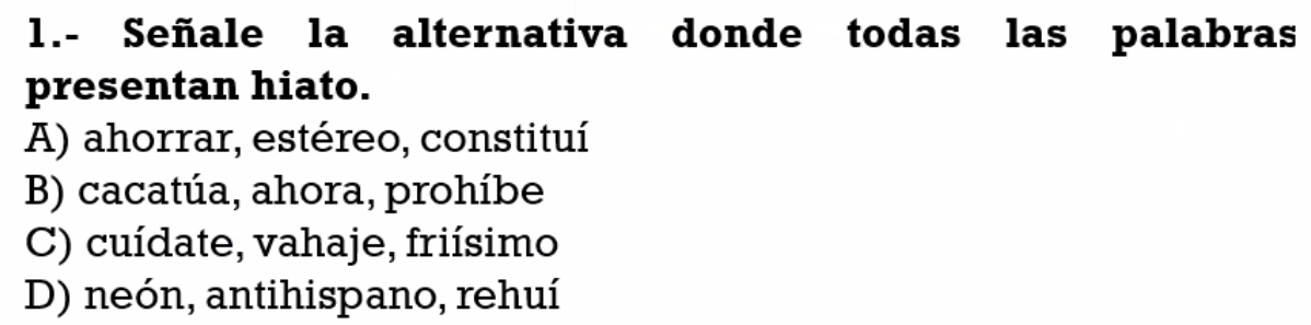 1.- Señale la alternativa donde todas las palabras
presentan hiato.
A) ahorrar, estéreo, constituí
B) cacatúa, ahora, prohíbe
C) cuídate, vahaje, friísimo
D) neón, antihispano, rehuí