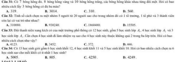 Có 7 bông hồng đó, 8 bông hồng vàng và 10 bông hồng trăng, các bông hồng khác nhau từng đôi một. Hội có bao
nhiệu cách lây 3 bông hồng có đù ba máu?
A. 319. B. 3014. C. 310. D. 560.
Câu 32: Tính số cách chọn ra một nhóm 5 người từ 20 người sao cho trong nhóm đó có 1 tổ trưởng, 1 tổ phỏ và 3 thành viên
còn lại có vai trò như nhau?
A. 310080 B. 930240. C. 1860480. D. 15505.
Câu 33: Đội thanh niện xung kích có của một trường phổ thông có 12 học sinh, gồm 5 học sinh lớp A , 4 học sinh lớp A_2 và 3
học sinh lớp A_1 , Cần chọn 4 học sinh đi làm nhiệm vụ sao cho 4 học sinh này thuộc không quá 2 trong ba lớp trên. Hỏi có bao
nhiêu cách chọn như vậy?
A. 4123. B. 3452. C. 372. D. 446
Câu 34: Có 15 học sinh giới gồm 6 học sinh khỏi 12, 4 học sinh khổi 11 và 5 học sinh khỏi 10. Hỏi có bao nhiêu cách chọn ra 6
học sinh sao cho mỗi khổi có it nhất 1 học sinh?
A. 5005 B. 805 C. 4250. D. 4249.